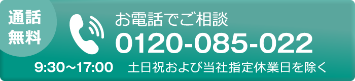 [通話無料]お電話でご相談 0120-085-022  9:30～17:00 ※土日祝および当社指定休日を除く