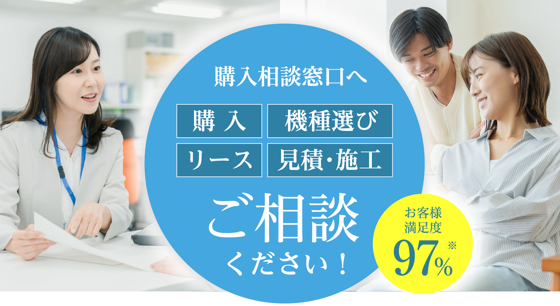 購入相談窓口へご相談ください！ 購入 機種選び リース 見積・施工 お客様満足度97%