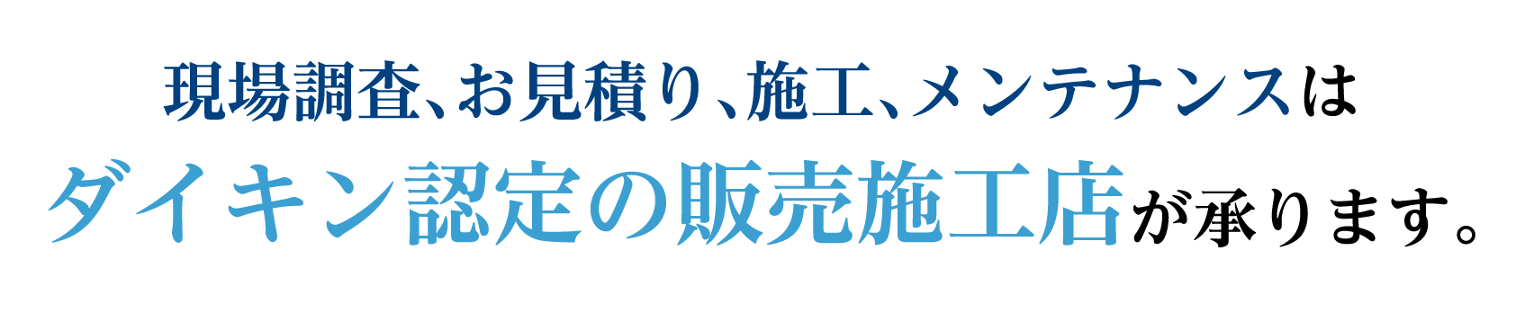 現場調査、お見積り、施工、メンテナンスはダイキン認定の販売施工店が承ります。
					