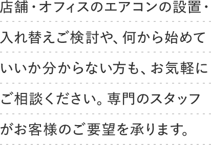 店舗・オフィスのエアコンの設置・入れ替えご検討や、何から始めていいか分からない方も、お気軽にご相談ください。専門のスタッフがお客様のご要望を承ります。