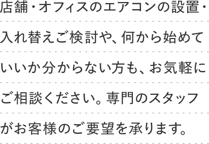 店舗・オフィスのエアコンの設置・入れ替えご検討や、何から始めていいか分からない方も、お気軽にご相談ください。専門のスタッフがお客様のご要望を承ります。