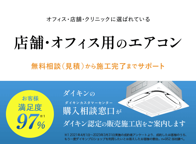 オフィス・店舗・クリニックに選ばれている 店舗・オフィス用のエアコン 無料相談（見積）から施工完了までサポート お客様満足度97%※1 ダイキンの購入相談窓口（ダイキンカスタマーセンター）がダイキン認定の販売施工店をご案内します ※1 2021年4月1日～2023年3月31日実施の成約者アンケートより。成約したお客様のうち、もう一度ダイキンプロショップを利用したいとお答えしたお客様の割合。n=952 当社調べ。