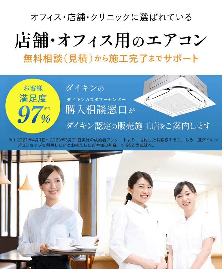 オフィス・店舗・クリニックに選ばれている 店舗・オフィス用のエアコン 無料相談（見積）から施工完了までサポート お客様満足度97%※1 ダイキンの購入相談窓口（ダイキンカスタマーセンター）がダイキン認定の販売施工店をご案内します ※1 2021年4月1日～2023年3月31日実施の成約者アンケートより。成約したお客様のうち、もう一度ダイキンプロショップを利用したいとお答えしたお客様の割合。n=952 当社調べ。