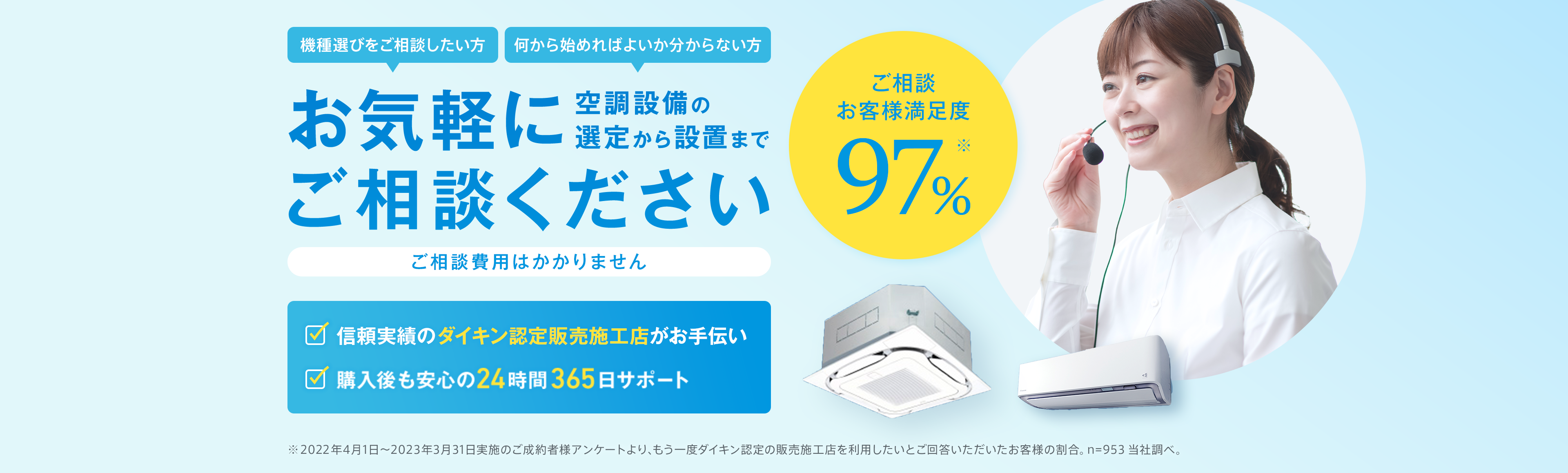 機種選びをご相談したい方・何から始めればよいかわからない方、お気軽にご相談ください。ご相談費用はかかりません。お客様満足度97％。信頼実績のダイキン認定販売施工店がお手伝い。購入後も安心の24時間365日サポート。