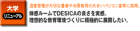 大学・書庫のリニューアル。湿度管理が大切な書庫や冷房負荷の大きいパソコン室等に採用。

体感ルームでDESICAの良さを実感。理想的な教育環境づくりに積極的に展開したい。