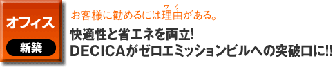 オフィスの新築事例。お客様に勧めるには理由がある。快適性と省エネを両立！DECICAがゼロエミッションビルへの突破口に！！