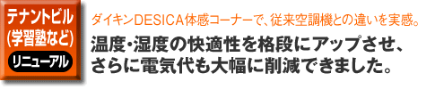 テナントビル（学習塾など）のリニューアル事例。ダイキンDESICA体感コーナーで、従来空調機との違いを実感。温度・湿度の快適性を格段にアップさせ、さらに電気代も大幅に削減できました。