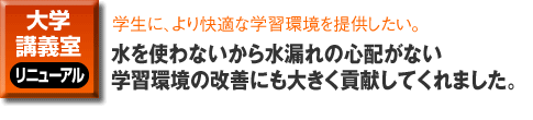 大学・講義室のリニューアル事例。学生に、より快適な学習環境を提供したい。水を使わないから水漏れの心配がない 学習環境の改善にも大きく貢献してくれました。