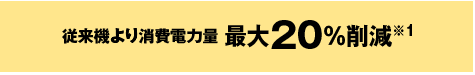 従来機より消費電力量最大20％削減※1