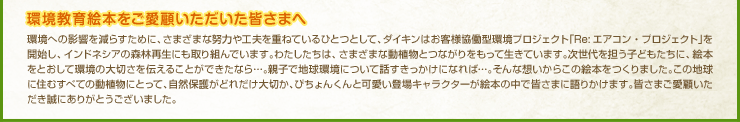 環境教育絵本をご愛顧いただいた皆さまへ

環境への影響を減らすために、さまざまな努力や工夫を重ねているひとつとして、ダイキンはお客様協働型環境プロジェクト「Re:エアコン・プロジェクト」を開始し、インドネシアの森林再生にも取り組んでいます。わたしたちは、さまざまな動植物とつながりをもって生きています。次世代を担う子どもたちに、絵本をとおして環境の大切さを伝えることができたなら…。親子で地球環境について話すきっかけになれば…。そんな想いからこの絵本をつくりました。この地球に住むすべての動植物にとって、自然保護がどれだけ大切か、ぴちょんくんと可愛い登場キャラクターが絵本の中で皆さまに語りかけます。皆さまご愛顧いただき誠にありがとうございました。