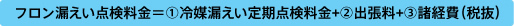 フロン漏えい点検料金＝①冷媒漏えい定期点検料金+②出張料+③諸経費（税抜）