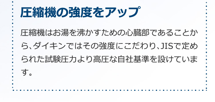 圧縮機の強度をアップ。圧縮機はお湯を沸かすための心臓部であることから、ダイキンではその強度にこだわり、JISで定められた試験圧力より高圧な自社基準を設けています。