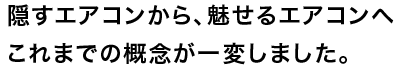 隠すエアコンから、魅せるエアコンへ

これまでの概念が一変しました。
