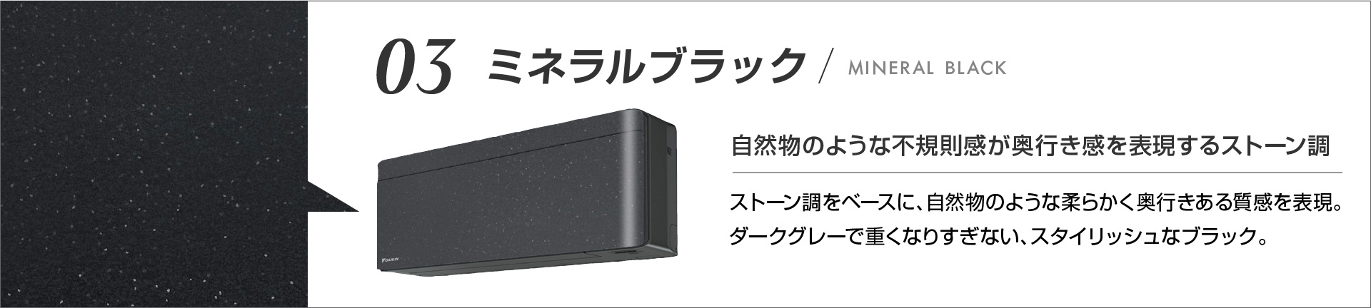 03 ミネラルブラック 自然物のような不規則感が奥行き感を表現するストーン調 ストーン調をベースに、自然物のような柔らかく奥行きある質感を表現。ダークグレーで重くなりすぎない、スタイリッシュなブラック。