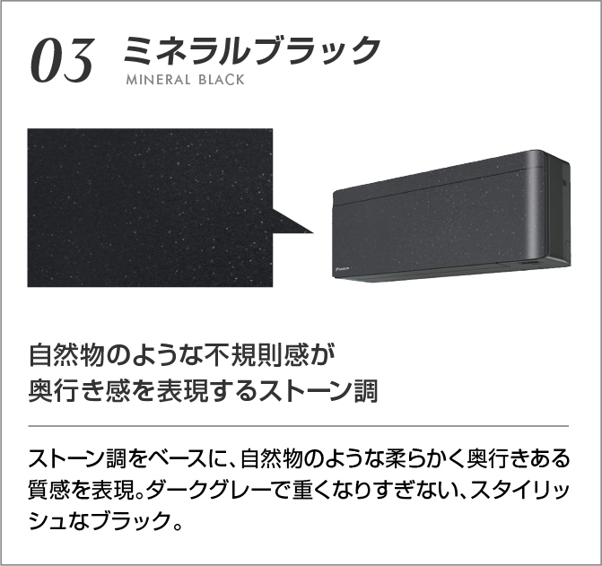 03 ミネラルブラック 自然物のような不規則感が奥行き感を表現するストーン調 ストーン調をベースに、自然物のような柔らかく奥行きある質感を表現。ダークグレーで重くなりすぎない、スタイリッシュなブラック。