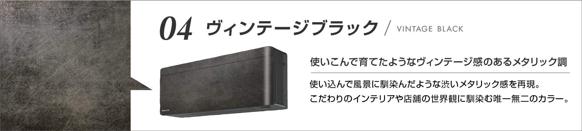 04 ヴィンテージブラック 使いこんで育てたようなヴィンテージ感のあるメタリック調 使い込んで風景に馴染んだような渋いメタリック感を再現。こだわりのインテリアや店舗の世界観に馴染む唯一無二のカラー。