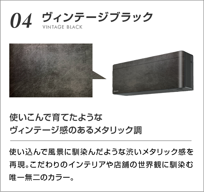 04 ヴィンテージブラック 使いこんで育てたようなヴィンテージ感のあるメタリック調 使い込んで風景に馴染んだような渋いメタリック感を再現。こだわりのインテリアや店舗の世界観に馴染む唯一無二のカラー。