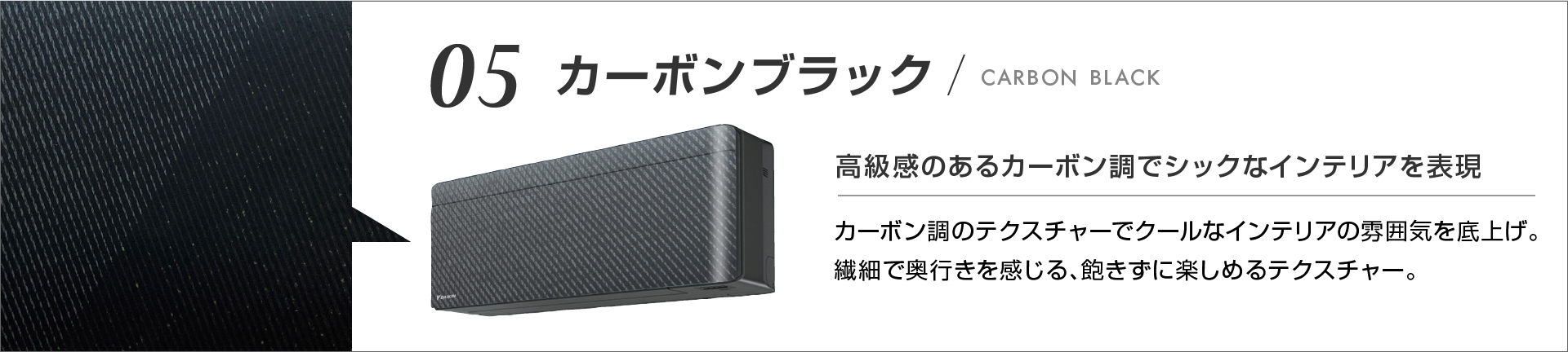 05 カーボンブラック 高級感のあるカーボン調でシックなインテリアを表現 カーボン調のテクスチャでクールなインテリアの雰囲気を底上げ。繊細で奥行きを感じる、飽きずに楽しめるテクスチャー。