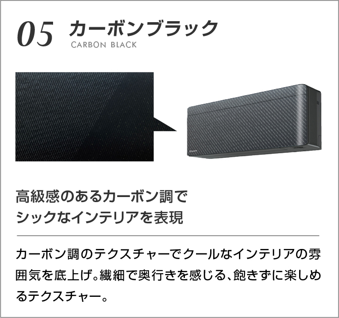 05 カーボンブラック 高級感のあるカーボン調でシックなインテリアを表現 カーボン調のテクスチャでクールなインテリアの雰囲気を底上げ。繊細で奥行きを感じる、飽きずに楽しめるテクスチャー。
