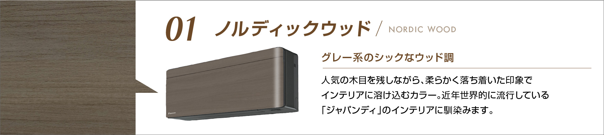 01 ノルディックウッド グレー系のシックなウッド調 人気の木目を残しながら、柔らかく落ち着いた印象でインテリアに溶け込むカラー。近年世界的に流行している「ジャパンディ」のインテリアに馴染みます。