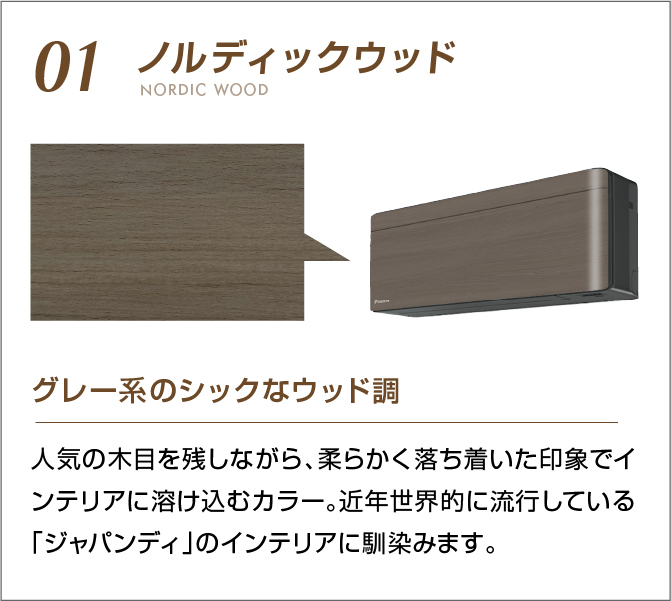01 ノルディックウッド グレー系のシックなウッド調 人気の木目を残しながら、柔らかく落ち着いた印象でインテリアに溶け込むカラー。近年世界的に流行している「ジャパンディ」のインテリアに馴染みます。