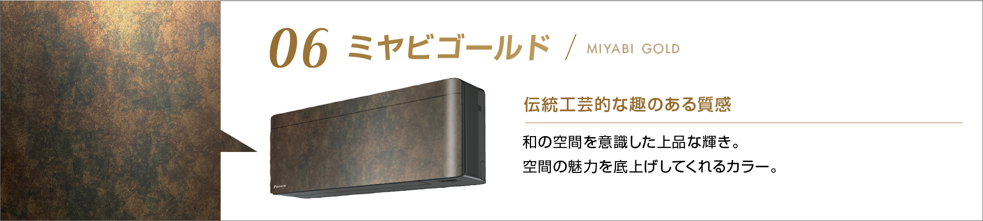 06 ミヤビゴールド 伝統工芸的な趣のある質感 和の空間を意識した上品な輝き。空間の魅力を底上げしてくれるカラー。