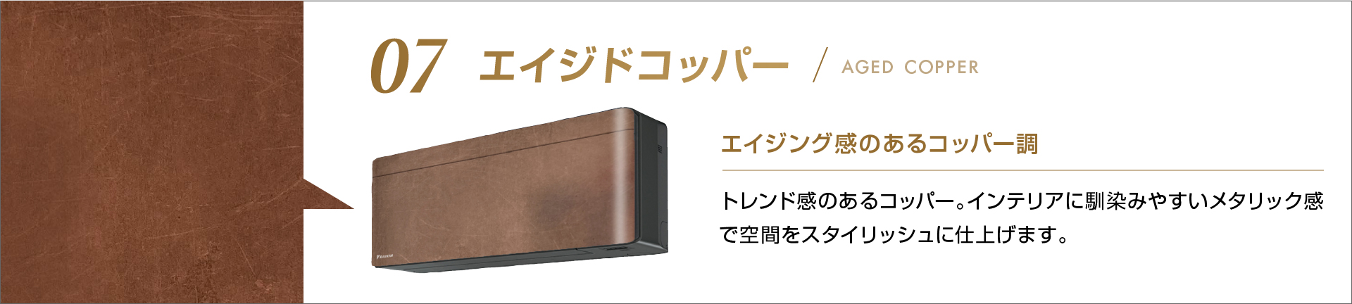 07 エイジドコッパー エイジング感のあるコッパー調 トレンド感あるコッパー。インテリアに馴染みやすいメタリック感で空間をスタイリッシュに仕上げます。