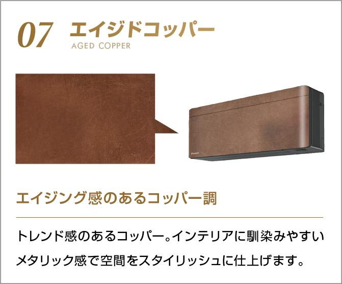 07 エイジドコッパー エイジング感のあるコッパー調 トレンド感あるコッパー。インテリアに馴染みやすいメタリック感で空間をスタイリッシュに仕上げます。