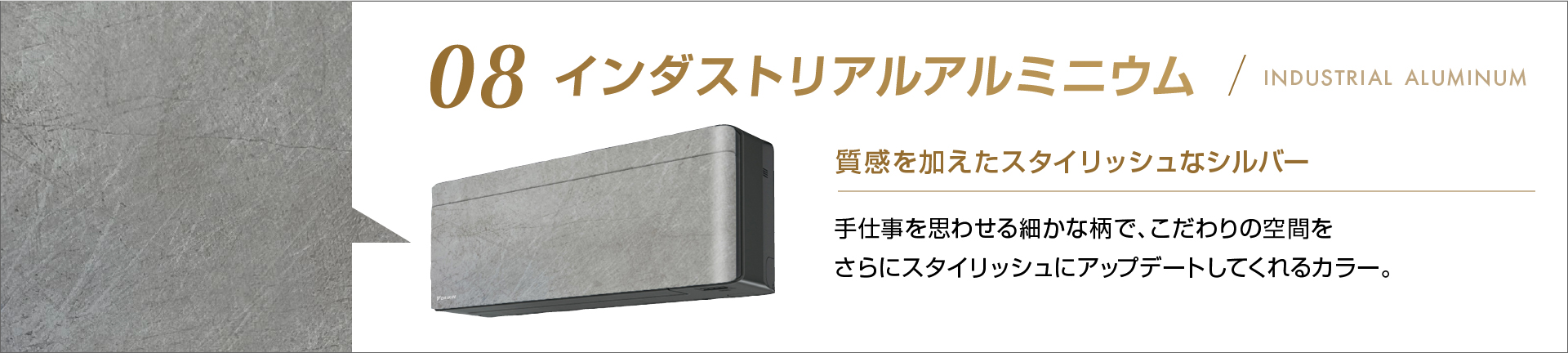 08 インダストリアルアルミニウム 質感を加えたスタイリッシュなシルバー 手仕事を思わせる細かな柄で、こだわりの空間をさらにスタイリッシュにアップデートしてくれるカラー。