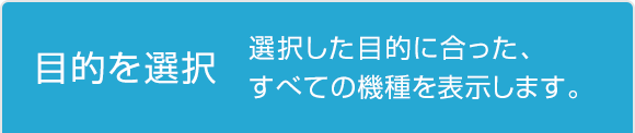 目的を選択 選択した目的に合った、すべての機種を表示します。