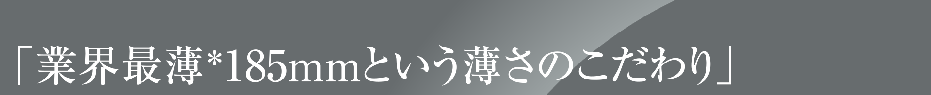 「業界最薄＊185mmという薄さのこだわり」