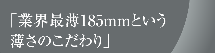 「業界最薄＊185mmという薄さのこだわり」