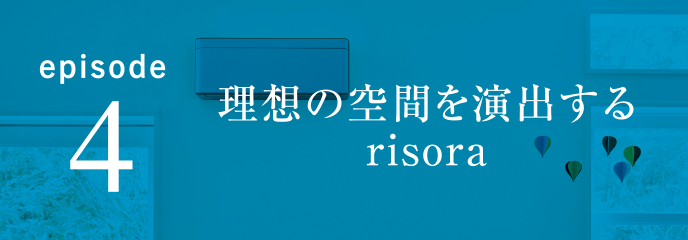 episode4 理想の空間を演出するrisora