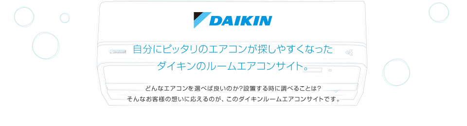 自分にピッタリのエアコンが探しやすくなったダイキンの壁掛形エアコンサイト。どんなエアコンを選べば良いのか？設置する時に調べることは？そんなお客様の想いに応えるのが、このダイキン壁掛形エアコンサイトです。