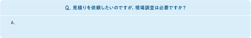 Q.見積りを依頼したいのですが、現場調査は必要ですか?　A. 