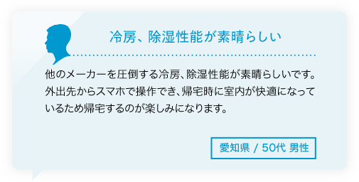 冷房、除湿性能が素晴らしい 他のメーカーを圧倒する冷房、除湿性能が素晴らしいです。外出先からスマホで操作でき、帰宅時に室内が快適になっているため帰宅するのが楽しみになります。愛知県/50代男性