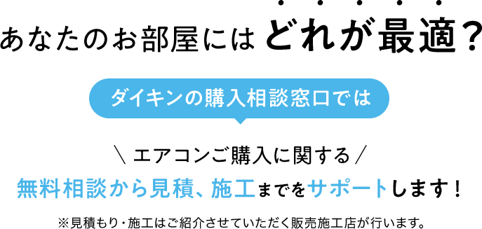 あなたのお部屋にはどれが最適?　ダイキンの購入相談窓口ではエアコンご購入に関する無料相談から見積、施工までをサポートします!　※見積もり・施工はご紹介させていただく販売施工店が行います。