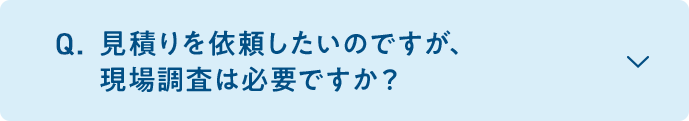 A. 基本的には必要です。室内機、室外機の設置場所、配管を通す位置など現場により工事内容が異なるため、現場調査を実施しております。また、現場調査時には立ち会いをお願いしております。