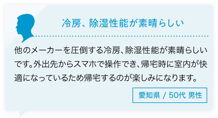 冷房、除湿性能が素晴らしい 他のメーカーを圧倒する冷房、除湿性能が素晴らしいです。外出先からスマホで操作でき、帰宅時に室内が快適になっているため帰宅するのが楽しみになります。愛知県/50代男性
