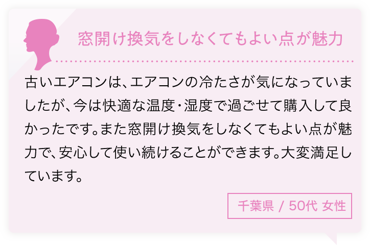 窓開け換気をしなくてもよい点が魅力 古いエアコンは、エアコンの冷たさが気になっていましたが、今は快適な温度・湿度で過ごせて購入して良かったです。また窓開け換気をしなくてもよい点が魅力で、安心して使い続けることができます。大変満足しています。千葉県/50代性