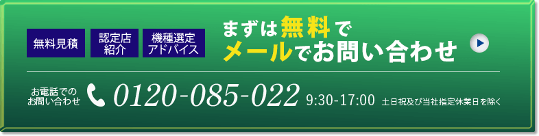 無料見積 認定店紹介 機種選定アドバイス まずは無料でメールでお問い合わせ お電話でのお問い合わせ 0120-085-022 9:30～17:00 土日祝及び当社指定休業日を除く