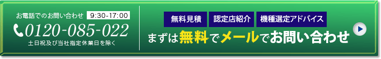 無料見積 認定店紹介 機種選定アドバイス まずは無料でメールでお問い合わせ お電話でのお問い合わせ 0120-085-022 9:30～17:00 土日祝及び当社指定休業日を除く