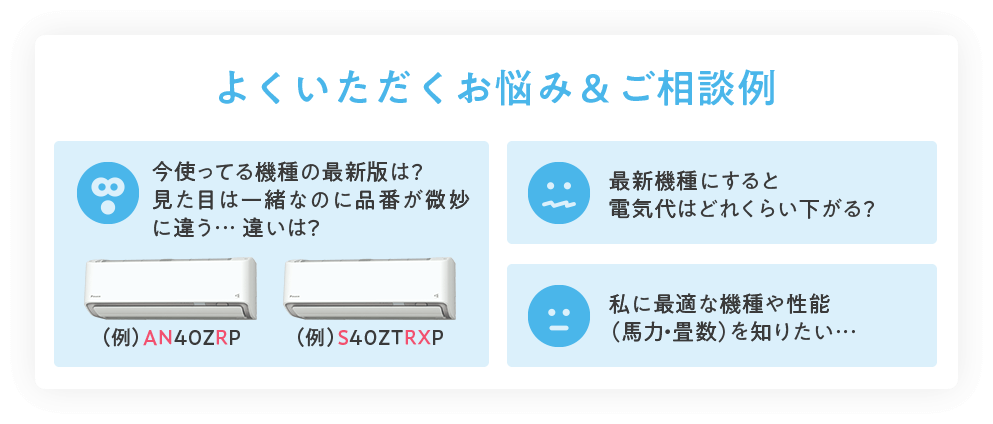 よくいただくお悩み＆ご相談例 今使ってる機種の最新版は？見た目は一緒なのに品番が微妙に違う… 違いは？（例）AN40ZRP（例）S40ZTRXP 最新機種にすると電気代はどれくらい下がる？ 私に最適な機種や性能（馬力・畳数）を知りたい…