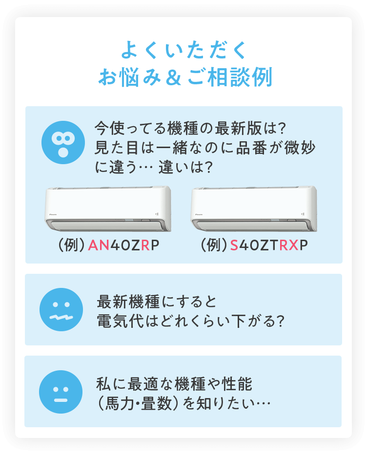 よくいただくお悩み＆ご相談例 今使ってる機種の最新版は？見た目は一緒なのに品番が微妙に違う… 違いは？（例）AN40ZRP（例）S40ZTRXP 最新機種にすると電気代はどれくらい下がる？ 私に最適な機種や性能（馬力・畳数）を知りたい…