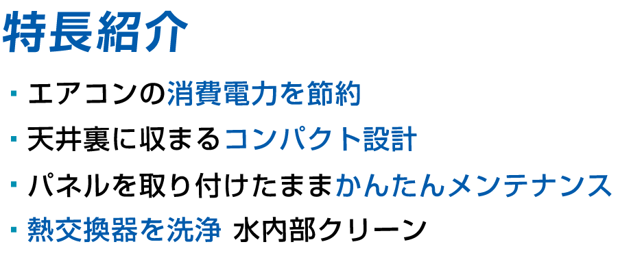 特長紹介 エアコンの消費電力を節約 天井裏に収まるコンパクト設計 パネルを取り付けたままかんたんメンテナンス 熱交換器を洗浄 水内部クリーン