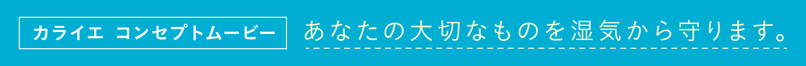 カライエ コンセプトムービー あなたの大切なものを湿気から守ります。