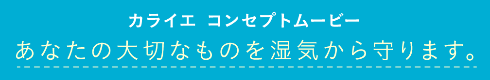 カライエ コンセプトムービー あなたの大切なものを湿気から守ります。