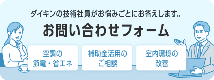 【お問い合せフォーム】ダイキンの技術社員が「空調の節電・省エネ」「補助金活用」「室内環境の改善」などお悩みごとにお答えします。