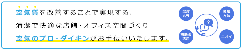 空気質を改善することで実現する、清潔で快適な店舗・オフィス空間づくり空気のプロ・ダイキンがお手伝いいたします。温度ムラ 換気方法 補助金活用 ニオイ等