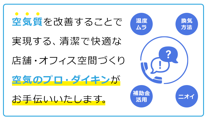 空気質を改善することで実現する、清潔で快適な店舗・オフィス空間づくり空気のプロ・ダイキンがお手伝いいたします。温度ムラ 換気方法 補助金活用 ニオイ等